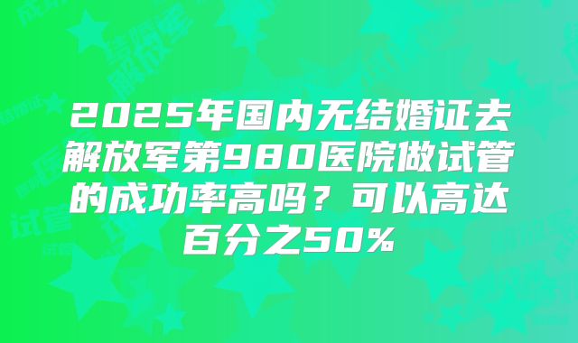 2025年国内无结婚证去解放军第980医院做试管的成功率高吗?可以高达百分之50%