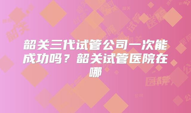 韶关三代试管公司一次能成功吗？韶关试管医院在哪