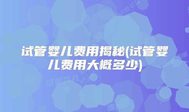 试管婴儿费用揭秘(试管婴儿费用大概多少)
