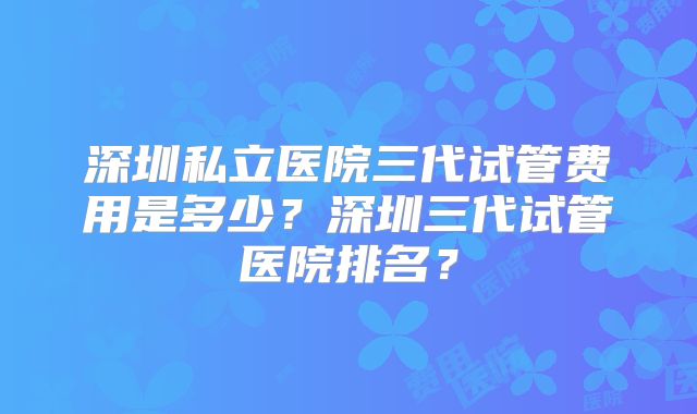 深圳私立医院三代试管费用是多少？深圳三代试管医院排名？