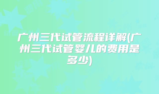 广州三代试管流程详解(广州三代试管婴儿的费用是多少)