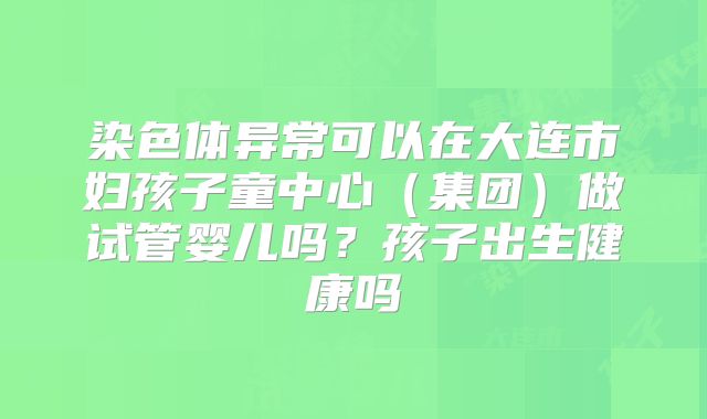 染色体异常可以在大连市妇孩子童中心（集团）做试管婴儿吗？孩子出生健康吗