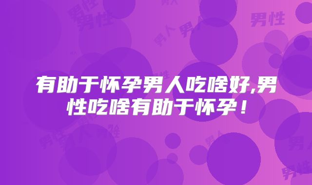 有助于怀孕男人吃啥好,男性吃啥有助于怀孕！