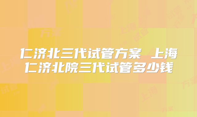 仁济北三代试管方案 上海仁济北院三代试管多少钱