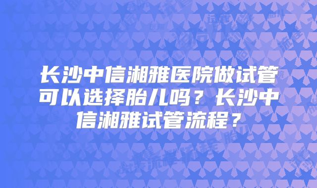 长沙中信湘雅医院做试管可以选择胎儿吗？长沙中信湘雅试管流程？