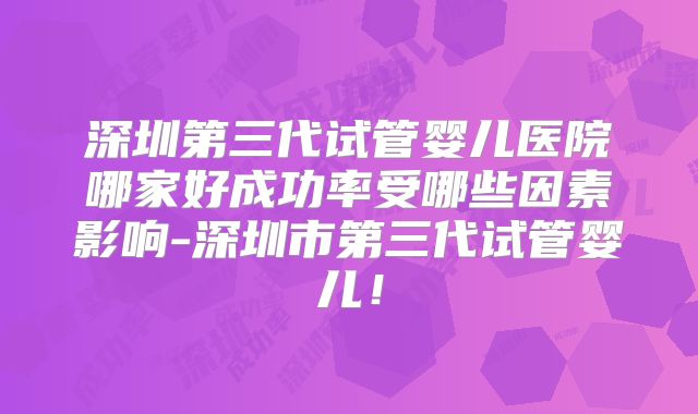 深圳第三代试管婴儿医院哪家好成功率受哪些因素影响-深圳市第三代试管婴儿！
