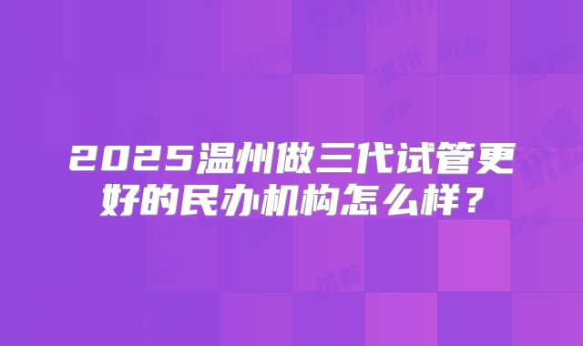 2025温州做三代试管更好的民办机构怎么样?