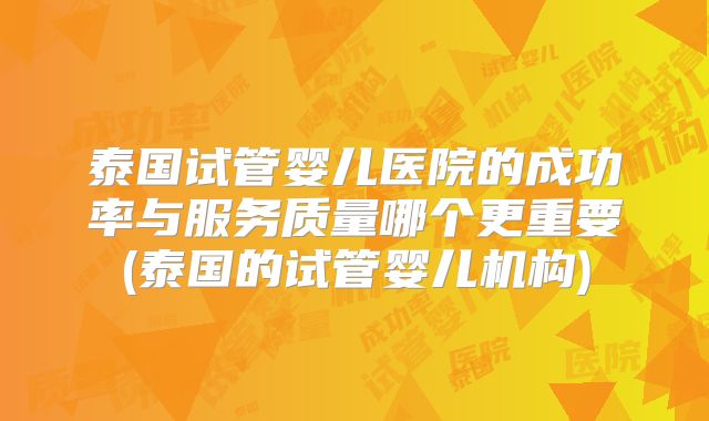 泰国试管婴儿医院的成功率与服务质量哪个更重要(泰国的试管婴儿机构)
