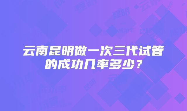 云南昆明做一次三代试管的成功几率多少？