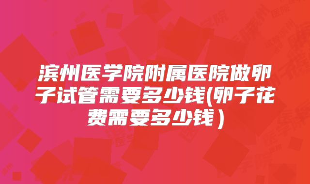 滨州医学院附属医院做卵子试管需要多少钱(卵子花费需要多少钱）