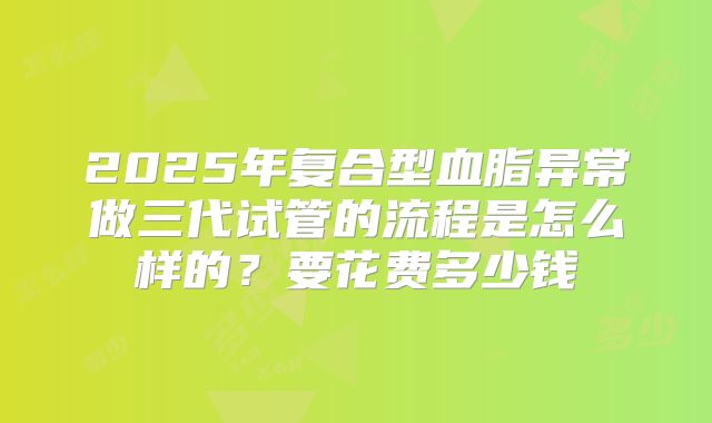 2025年复合型血脂异常做三代试管的流程是怎么样的？要花费多少钱