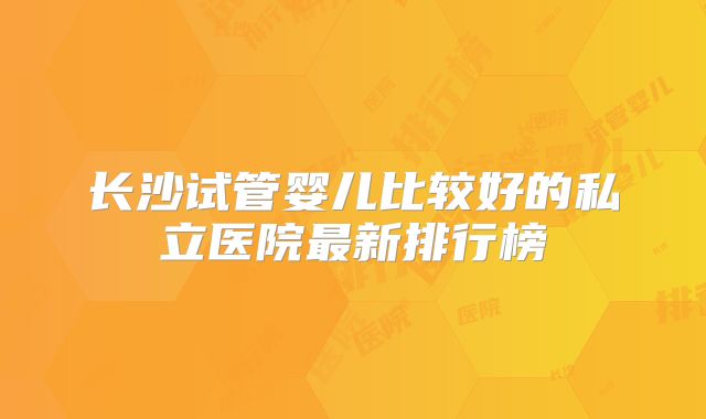 长沙试管婴儿比较好的私立医院最新排行榜
