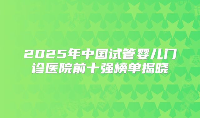 2025年中国试管婴儿门诊医院前十强榜单揭晓