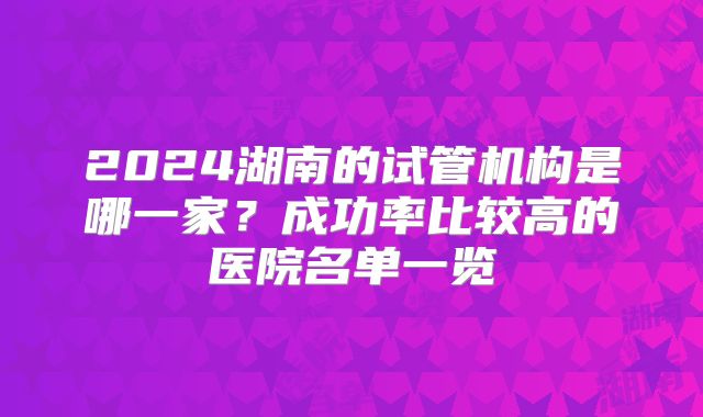 2024湖南的试管机构是哪一家?成功率比较高的医院名单一览