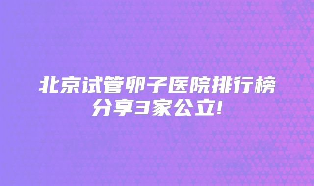 北京试管卵子医院排行榜分享3家公立!