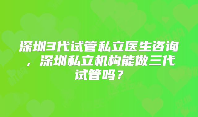 深圳3代试管私立医生咨询,深圳私立机构能做三代试管吗?