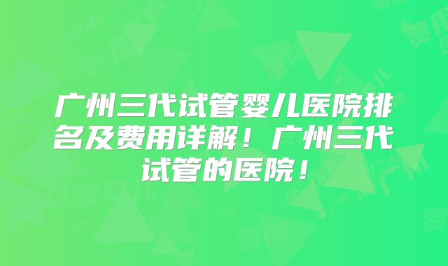 广州三代试管婴儿医院排名及费用详解!广州三代试管的医院!