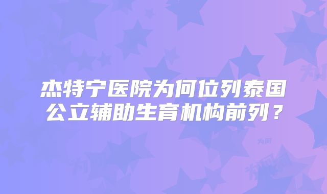 杰特宁医院为何位列泰国公立辅助生育机构前列?