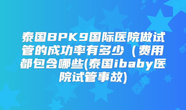 泰国BPK9国际医院做试管的成功率有多少(费用都包含哪些(泰国ibaby医院试管事故)