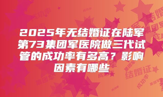 2025年无结婚证在陆军第73集团军医院做三代试管的成功率有多高？影响因素有哪些