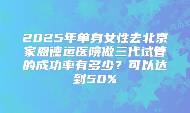 2025年单身女性去北京家恩德运医院做三代试管的成功率有多少？可以达到50%