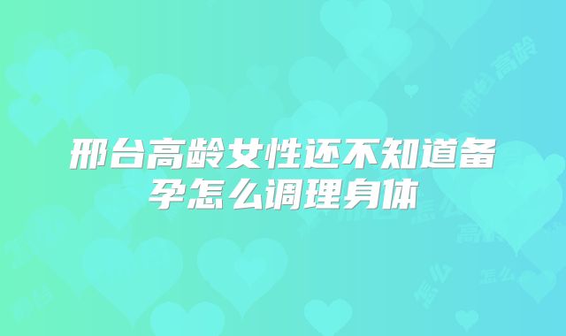 邢台高龄女性还不知道备孕怎么调理身体