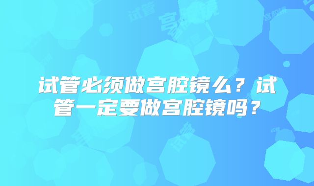 试管必须做宫腔镜么?试管一定要做宫腔镜吗?