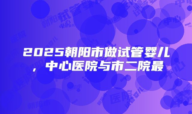 2025朝阳市做试管婴儿，中心医院与市二院最