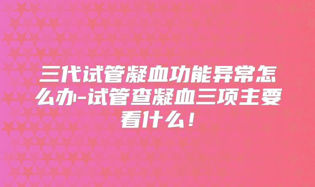 三代试管凝血功能异常怎么办-试管查凝血三项主要看什么！