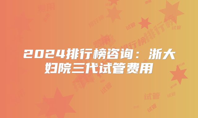 2024排行榜咨询:浙大妇院三代试管费用