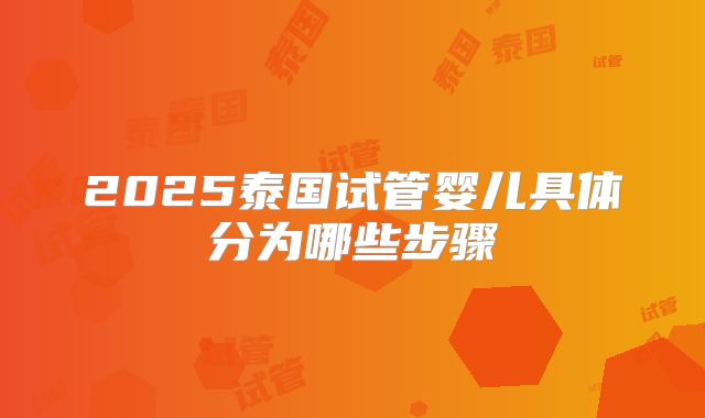 2025泰国试管婴儿具体分为哪些步骤