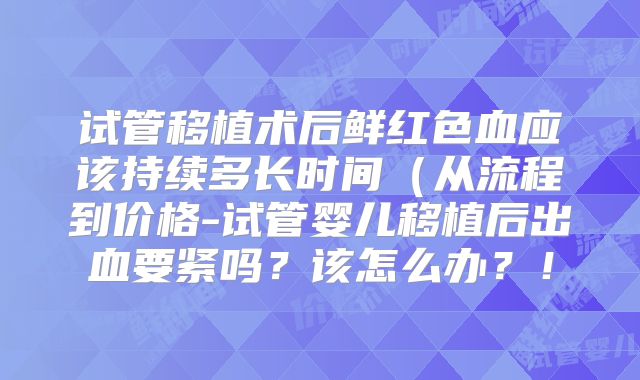 试管移植术后鲜红色血应该持续多长时间（从流程到价格-试管婴儿移植后出血要紧吗？该怎么办？！