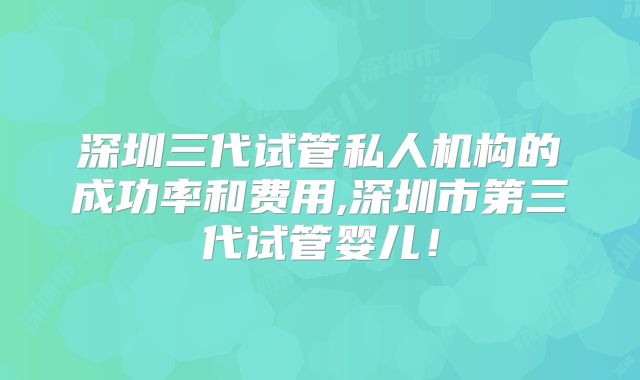 深圳三代试管私人机构的成功率和费用,深圳市第三代试管婴儿!