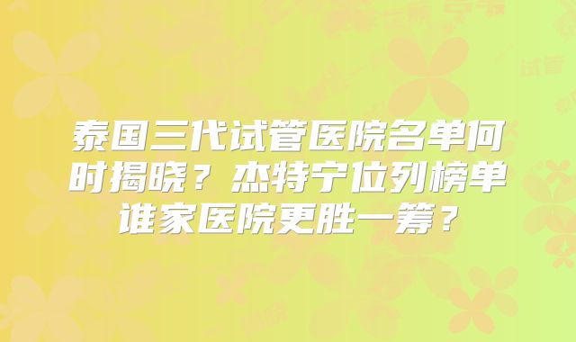 泰国三代试管医院名单何时揭晓？杰特宁位列榜单谁家医院更胜一筹？