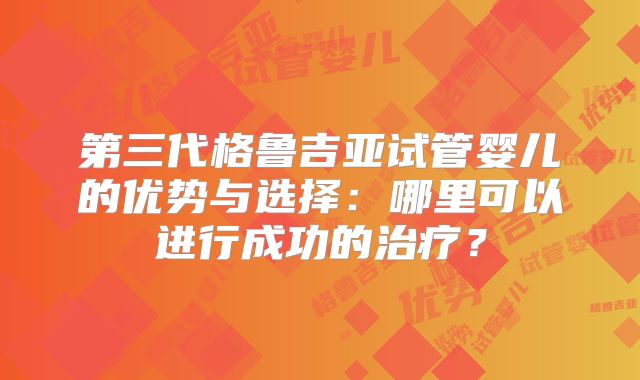 第三代格鲁吉亚试管婴儿的优势与选择：哪里可以进行成功的治疗？