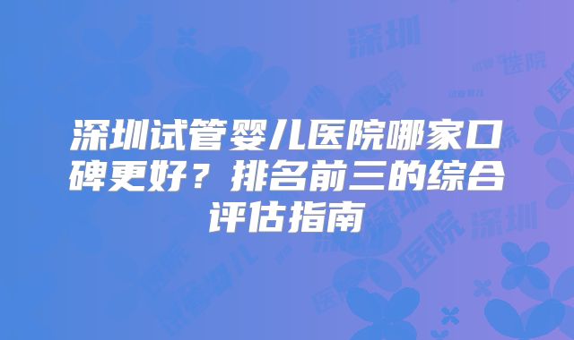 深圳试管婴儿医院哪家口碑更好？排名前三的综合评估指南
