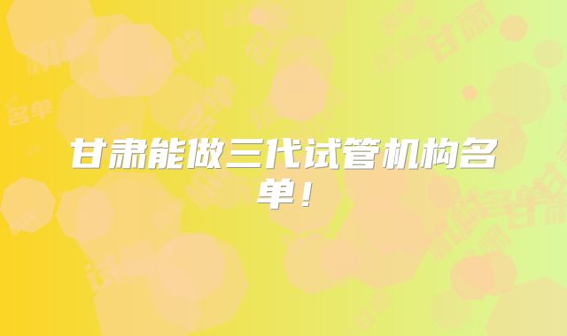 甘肃能做三代试管机构名单!