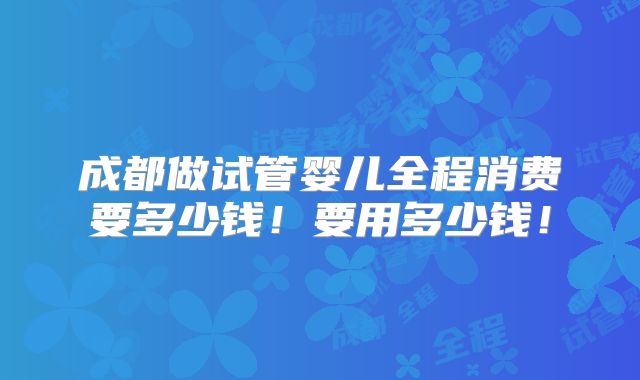 成都做试管婴儿全程消费要多少钱!要用多少钱!
