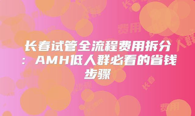长春试管全流程费用拆分：AMH低人群必看的省钱步骤