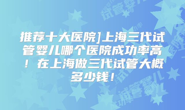推荐十大医院]上海三代试管婴儿哪个医院成功率高！在上海做三代试管大概多少钱！