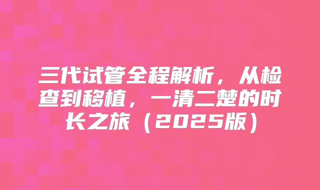 三代试管全程解析，从检查到移植，一清二楚的时长之旅（2025版）