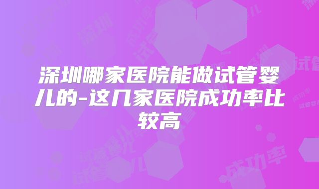 深圳哪家医院能做试管婴儿的-这几家医院成功率比较高