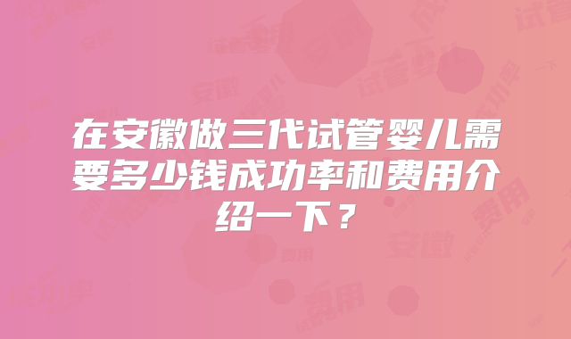 在安徽做三代试管婴儿需要多少钱成功率和费用介绍一下？