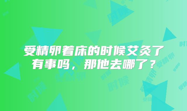 受精卵着床的时候艾灸了有事吗,那他去哪了?
