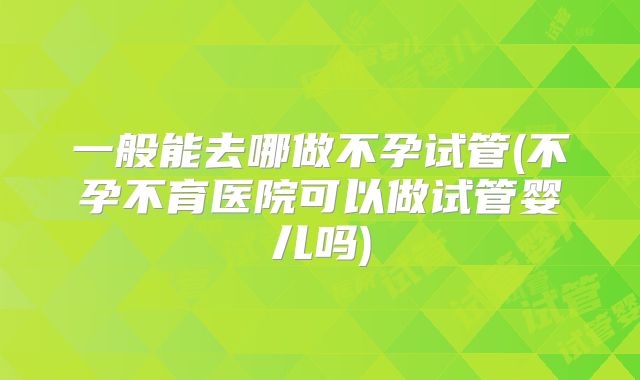 一般能去哪做不孕试管(不孕不育医院可以做试管婴儿吗)