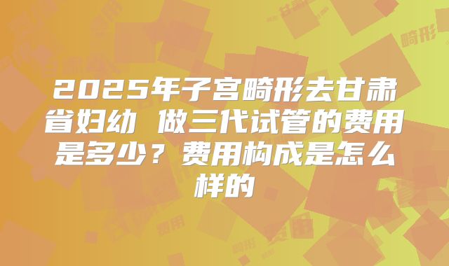 2025年子宫畸形去甘肃省妇幼 做三代试管的费用是多少？费用构成是怎么样的