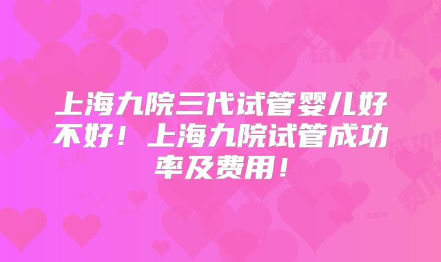 上海九院三代试管婴儿好不好！上海九院试管成功率及费用！
