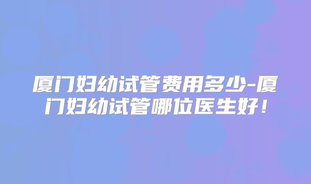 厦门妇幼试管费用多少-厦门妇幼试管哪位医生好!