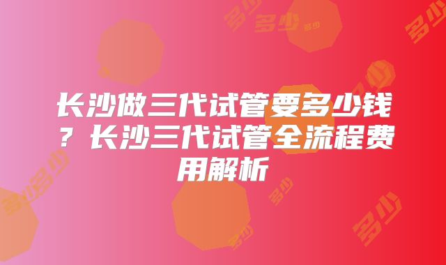 长沙做三代试管要多少钱？长沙三代试管全流程费用解析