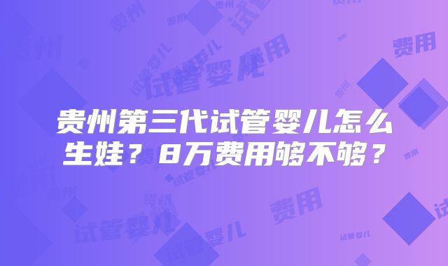 贵州第三代试管婴儿怎么生娃?8万费用够不够?
